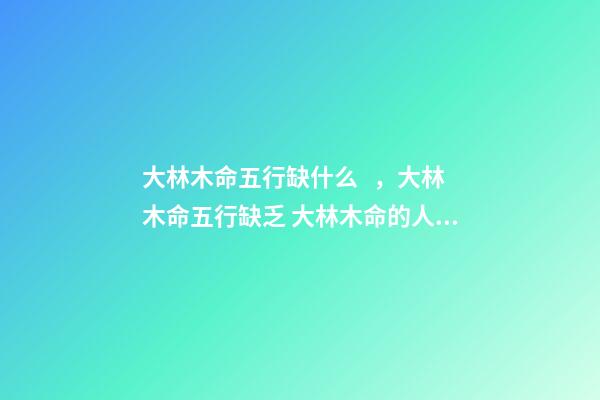 大林木命五行缺什么，大林木命五行缺乏 大林木命的人五行缺什么？五行缺水？